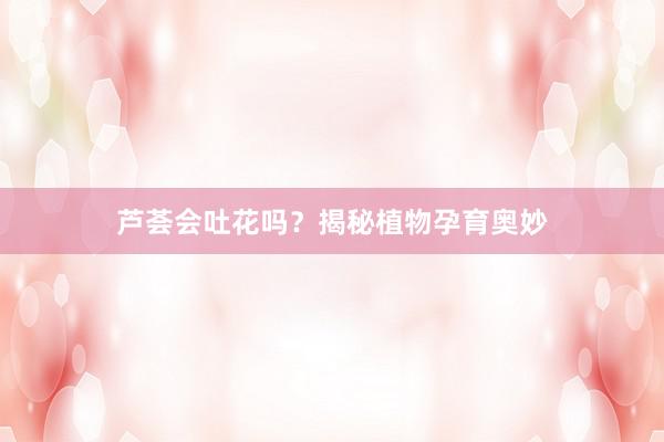 芦荟会吐花吗？揭秘植物孕育奥妙